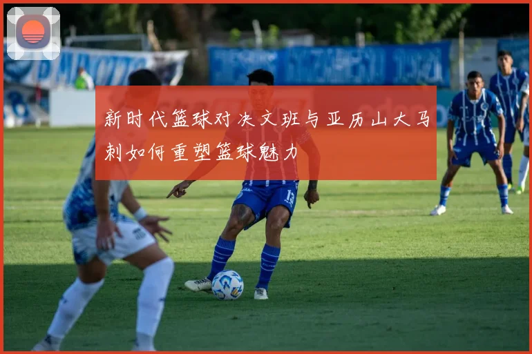 新时代篮球对决文班与亚历山大马刺如何重塑篮球魅力