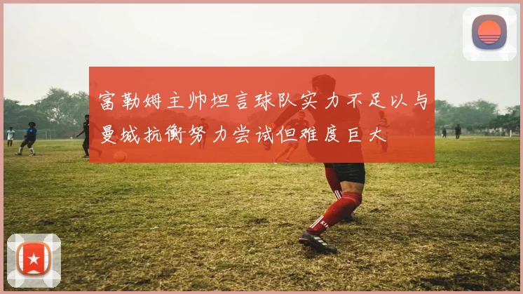 富勒姆主帅坦言球队实力不足以与曼城抗衡努力尝试但难度巨大
