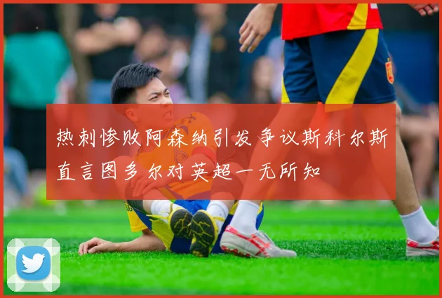 热刺惨败阿森纳引发争议斯科尔斯直言图多尔对英超一无所知