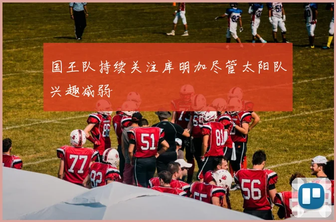 国王队持续关注库明加尽管太阳队兴趣减弱