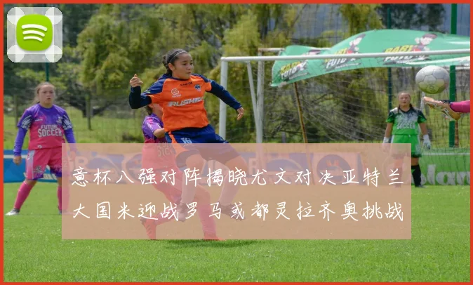 意杯八强对阵揭晓尤文对决亚特兰大国米迎战罗马或都灵拉齐奥挑战博人