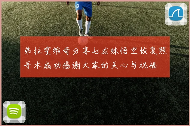 弗拉霍维奇分享七龙珠悟空恢复照手术成功感谢大家的关心与祝福