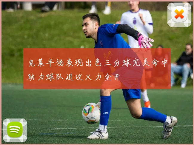 克莱半场表现出色三分球完美命中助力球队进攻火力全开