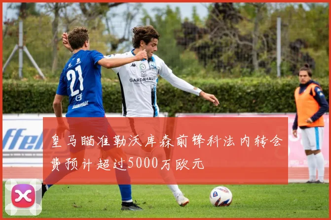 皇马瞄准勒沃库森前锋科法内转会费预计超过5000万欧元