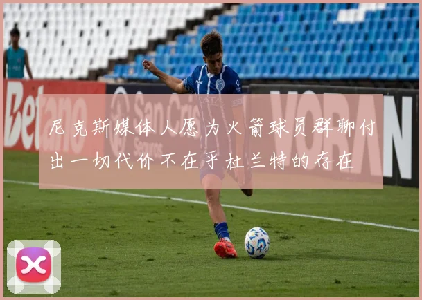 尼克斯媒体人愿为火箭球员群聊付出一切代价不在乎杜兰特的存在