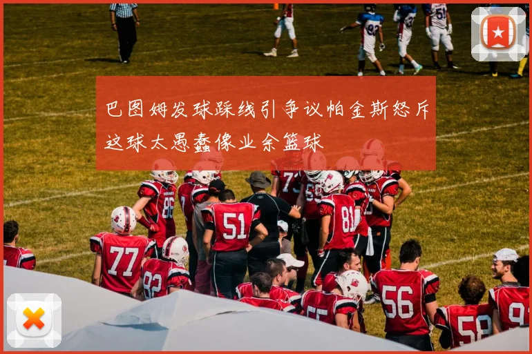 巴图姆发球踩线引争议帕金斯怒斥这球太愚蠢像业余篮球