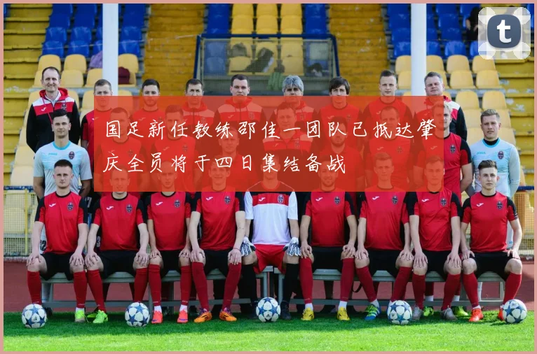 国足新任教练邵佳一团队已抵达肇庆全员将于四日集结备战
