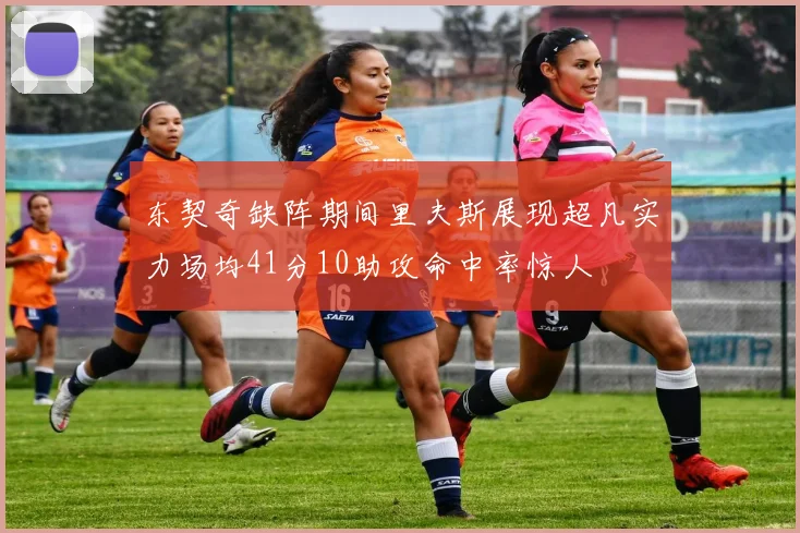 东契奇缺阵期间里夫斯展现超凡实力场均41分10助攻命中率惊人
