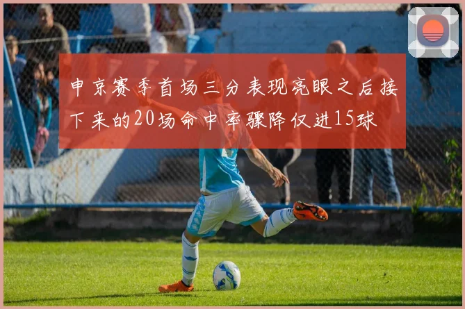 申京赛季首场三分表现亮眼之后接下来的20场命中率骤降仅进15球
