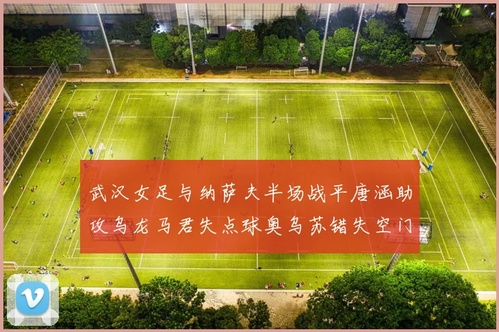 武汉女足与纳萨夫半场战平唐涵助攻乌龙马君失点球奥乌苏错失空门良机